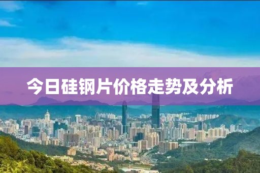 今日硅钢片价格走势及分析