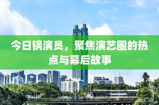 今日锅演员，聚焦演艺圈的热点与幕后故事