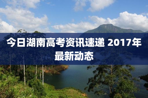 今日湖南高考资讯速递 2017年最新动态