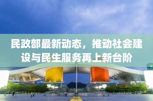 民政部最新动态，推动社会建设与民生服务再上新台阶
