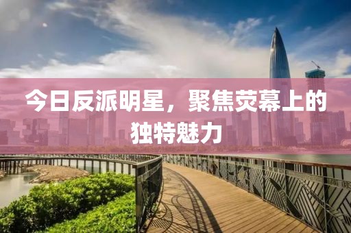 今日反派明星，聚焦荧幕上的独特魅力