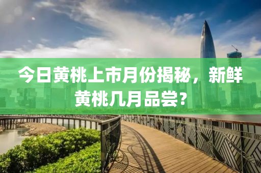 今日黄桃上市月份揭秘，新鲜黄桃几月品尝？