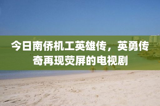 今日南侨机工英雄传，英勇传奇再现荧屏的电视剧