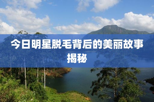 今日明星脱毛背后的美丽故事揭秘