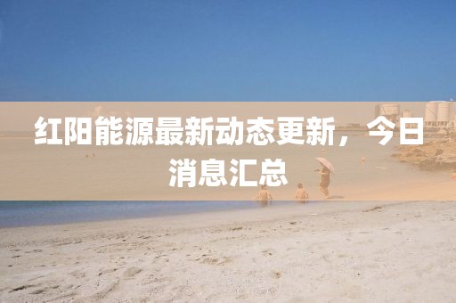 红阳能源最新动态更新，今日消息汇总