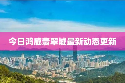 今日鸿威翡翠城最新动态更新