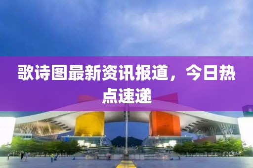 歌诗图最新资讯报道，今日热点速递