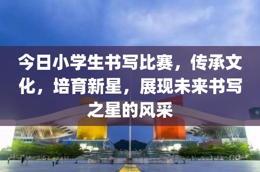 今日小学生书写比赛，传承文化，培育新星，展现未来书写之星的风采
