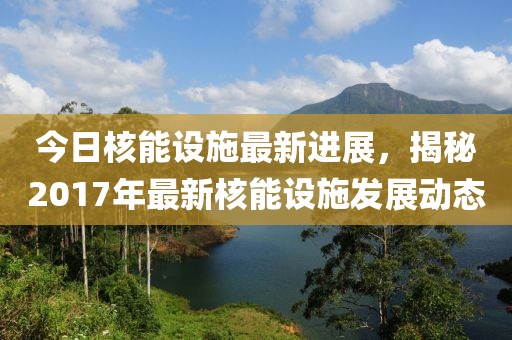 今日核能设施最新进展，揭秘2017年最新核能设施发展动态