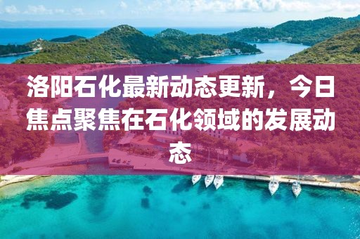 洛阳石化最新动态更新，今日焦点聚焦在石化领域的发展动态