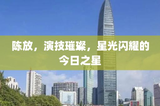 陈放，演技璀璨，星光闪耀的今日之星