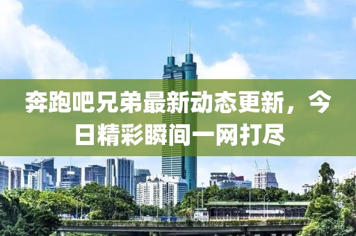 奔跑吧兄弟最新动态更新，今日精彩瞬间一网打尽