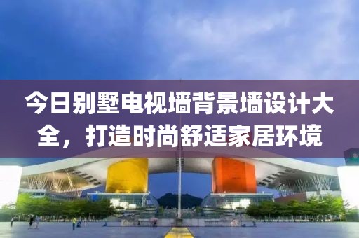 今日别墅电视墙背景墙设计大全，打造时尚舒适家居环境