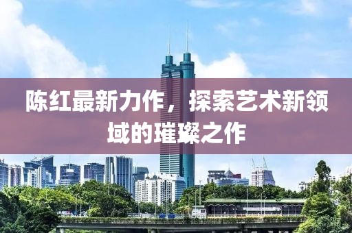 陈红最新力作，探索艺术新领域的璀璨之作