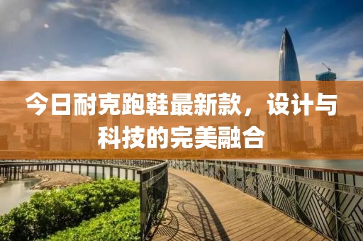 今日耐克跑鞋最新款，设计与科技的完美融合