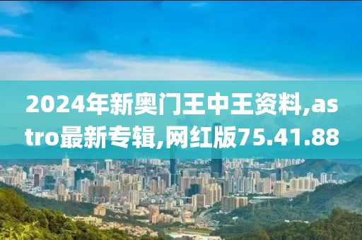 2024年新奥门王中王资料,astro最新专辑,网红版75.41.88