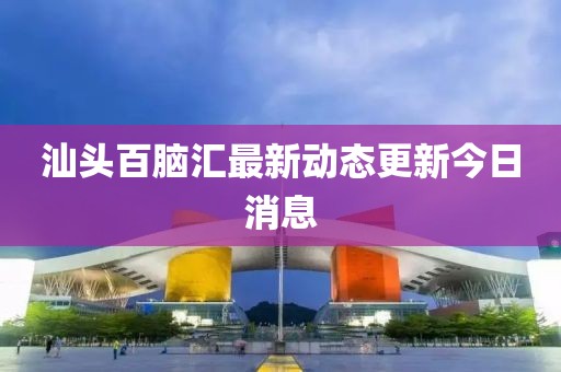 汕头百脑汇最新动态更新今日消息