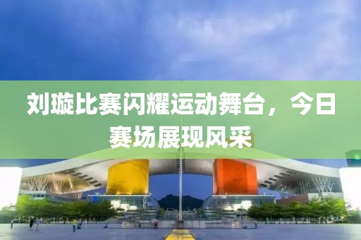刘璇比赛闪耀运动舞台，今日赛场展现风采