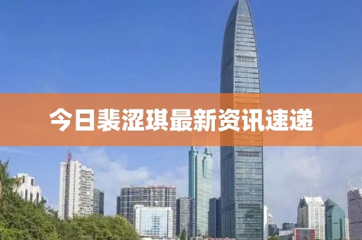 今日裴涩琪最新资讯速递