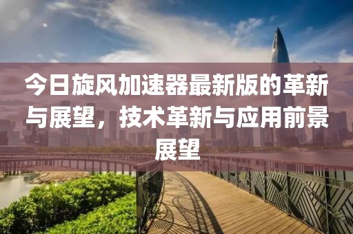 今日旋风加速器最新版的革新与展望，技术革新与应用前景展望