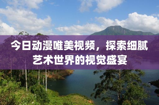今日动漫唯美视频，探索细腻艺术世界的视觉盛宴