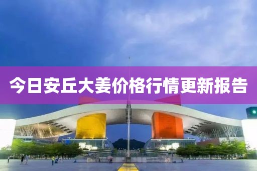 今日安丘大姜价格行情更新报告
