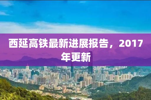 西延高铁最新进展报告，2017年更新