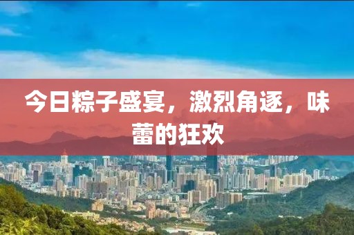 今日粽子盛宴，激烈角逐，味蕾的狂欢