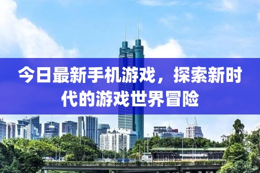 今日最新手机游戏，探索新时代的游戏世界冒险
