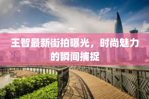 王智最新街拍曝光，时尚魅力的瞬间捕捉