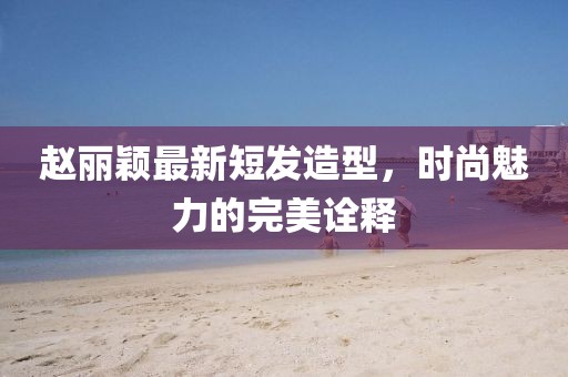 赵丽颖最新短发造型，时尚魅力的完美诠释