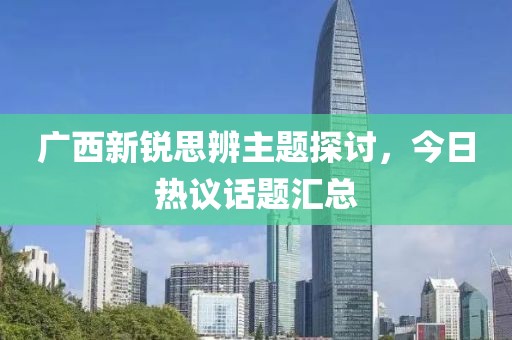 广西新锐思辨主题探讨，今日热议话题汇总