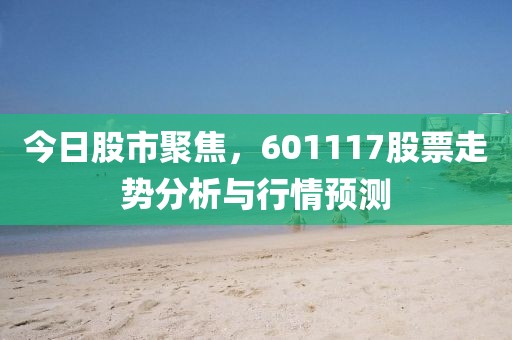 今日股市聚焦，601117股票走势分析与行情预测