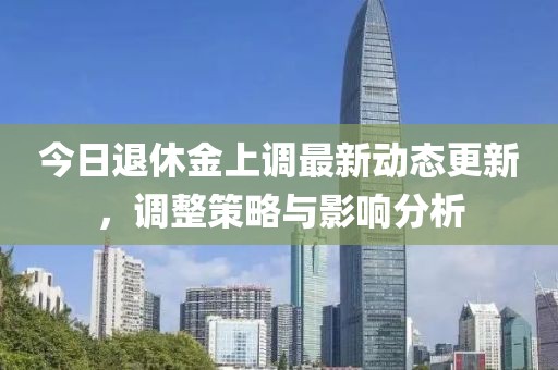 今日退休金上调最新动态更新，调整策略与影响分析