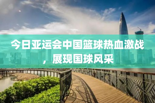 今日亚运会中国篮球热血激战，展现国球风采
