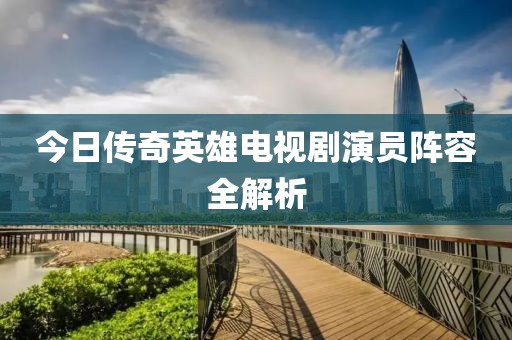 今日传奇英雄电视剧演员阵容全解析