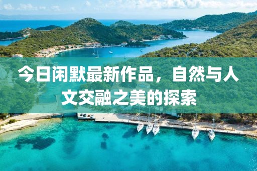 今日闲默最新作品，自然与人文交融之美的探索