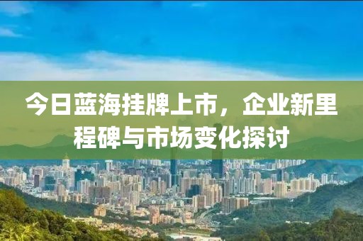 今日蓝海挂牌上市，企业新里程碑与市场变化探讨