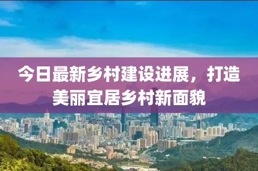 今日最新乡村建设进展，打造美丽宜居乡村新面貌