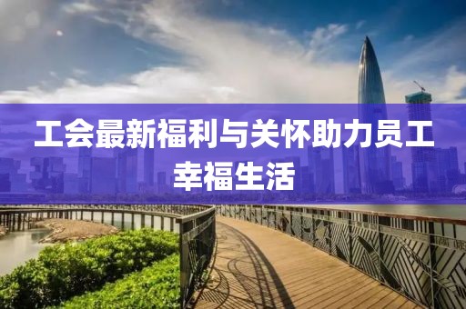 工会最新福利与关怀助力员工幸福生活