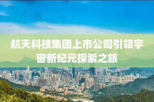 航天科技集团上市公司引领宇宙新纪元探索之旅