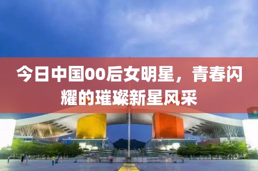今日中国00后女明星，青春闪耀的璀璨新星风采