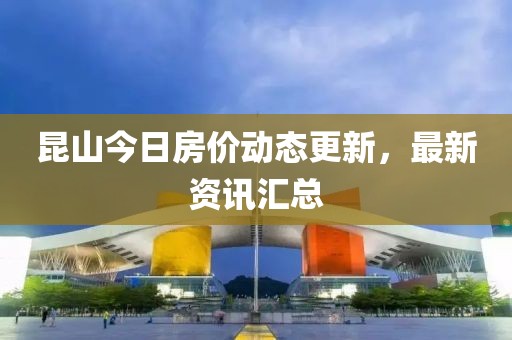 昆山今日房价动态更新，最新资讯汇总