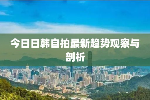 今日日韩自拍最新趋势观察与剖析
