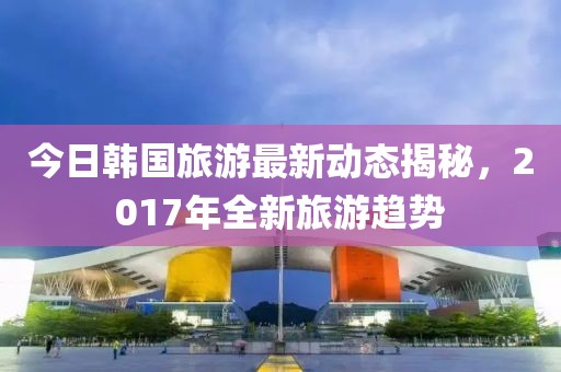 今日韩国旅游最新动态揭秘，2017年全新旅游趋势