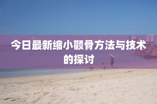今日最新缩小颧骨方法与技术的探讨