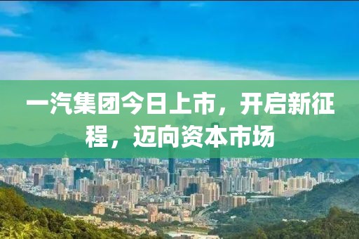 一汽集团今日上市，开启新征程，迈向资本市场