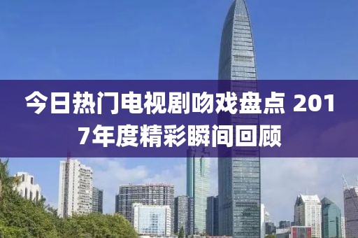 今日热门电视剧吻戏盘点 2017年度精彩瞬间回顾