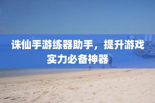 诛仙手游练器助手，提升游戏实力必备神器