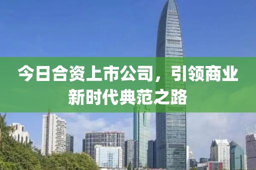 今日合资上市公司，引领商业新时代典范之路